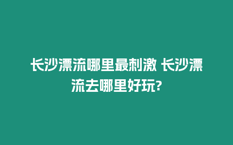 長(zhǎng)沙漂流哪里最刺激 長(zhǎng)沙漂流去哪里好玩?