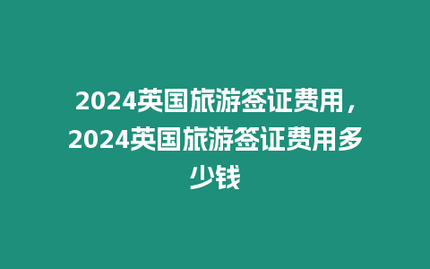 2024英國旅游簽證費用，2024英國旅游簽證費用多少錢