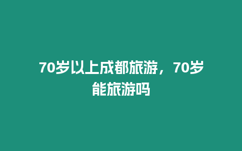 70歲以上成都旅游，70歲能旅游嗎