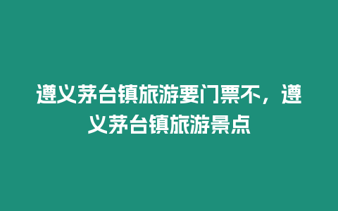 遵義茅臺鎮(zhèn)旅游要門票不，遵義茅臺鎮(zhèn)旅游景點