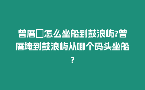 曾厝垵怎么坐船到鼓浪嶼?曾厝埯到鼓浪嶼從哪個碼頭坐船?