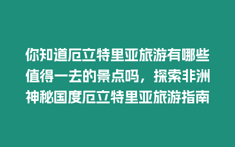 你知道厄立特里亞旅游有哪些值得一去的景點嗎，探索非洲神秘國度厄立特里亞旅游指南
