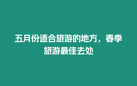 五月份適合旅游的地方，春季旅游最佳去處
