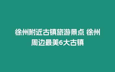 徐州附近古鎮旅游景點 徐州周邊最美6大古鎮