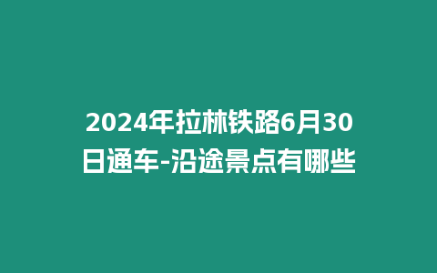 2024年拉林鐵路6月30日通車-沿途景點有哪些