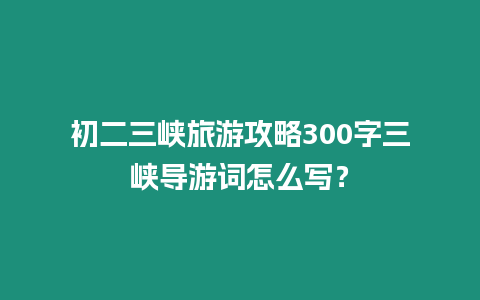 初二三峽旅游攻略300字三峽導游詞怎么寫？
