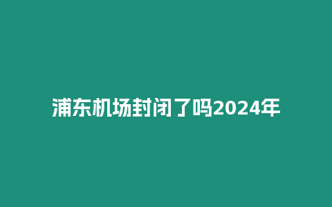 浦東機(jī)場封閉了嗎2024年