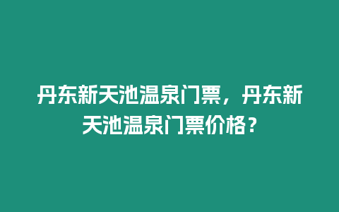 丹東新天池溫泉門票，丹東新天池溫泉門票價(jià)格？