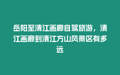 岳陽至清江畫廊自駕旅游，清江畫廊到清江方山風景區有多遠
