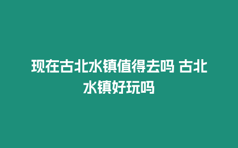 現(xiàn)在古北水鎮(zhèn)值得去嗎 古北水鎮(zhèn)好玩嗎