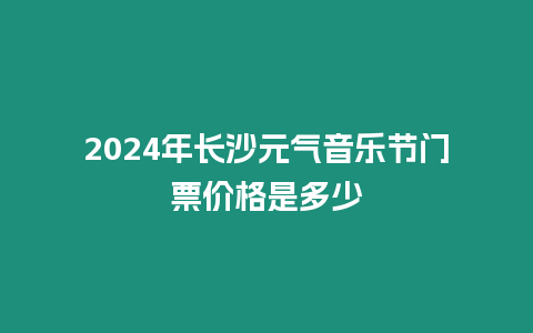 2024年長沙元氣音樂節門票價格是多少