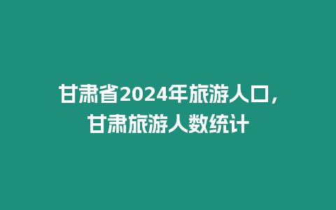 甘肅省2024年旅游人口，甘肅旅游人數(shù)統(tǒng)計