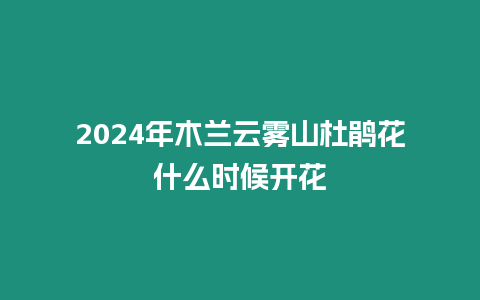 2024年木蘭云霧山杜鵑花什么時(shí)候開(kāi)花