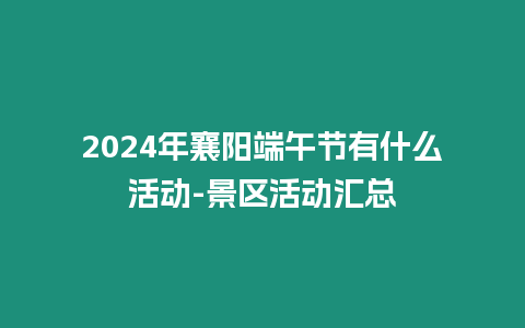2024年襄陽(yáng)端午節(jié)有什么活動(dòng)-景區(qū)活動(dòng)匯總