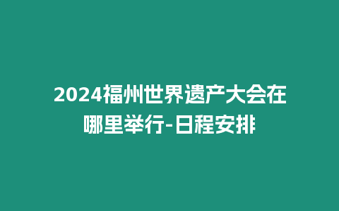 2024福州世界遺產大會在哪里舉行-日程安排