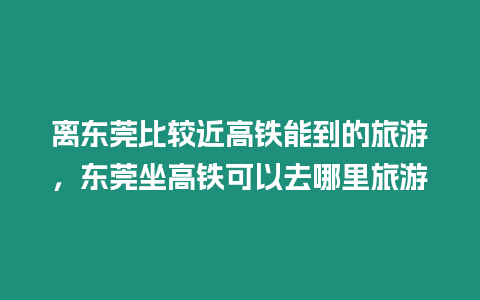 離東莞比較近高鐵能到的旅游，東莞坐高鐵可以去哪里旅游