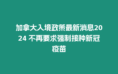 加拿大入境政策最新消息2024 不再要求強(qiáng)制接種新冠疫苗