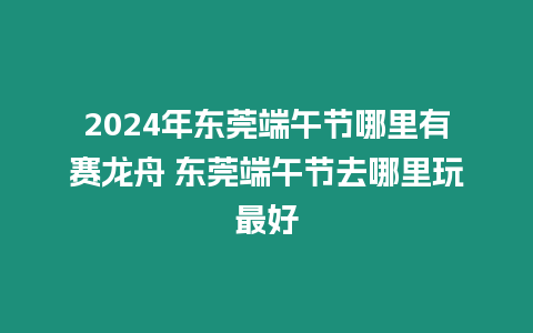 2024年東莞端午節(jié)哪里有賽龍舟 東莞端午節(jié)去哪里玩最好