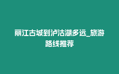 麗江古城到瀘沽湖多遠_旅游路線推薦