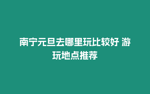 南寧元旦去哪里玩比較好 游玩地點(diǎn)推薦