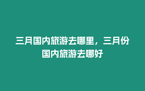 三月國內(nèi)旅游去哪里，三月份國內(nèi)旅游去哪好