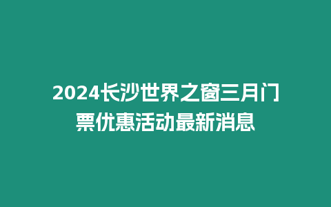 2024長(zhǎng)沙世界之窗三月門票優(yōu)惠活動(dòng)最新消息