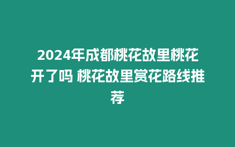 2024年成都桃花故里桃花開了嗎 桃花故里賞花路線推薦