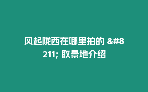 風起隴西在哪里拍的 - 取景地介紹