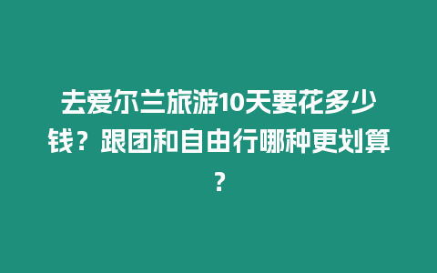 去愛爾蘭旅游10天要花多少錢？跟團和自由行哪種更劃算？