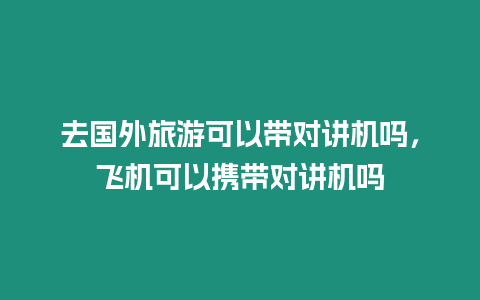 去國外旅游可以帶對講機嗎，飛機可以攜帶對講機嗎