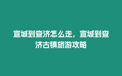 宣城到查濟怎么走，宣城到查濟古鎮旅游攻略
