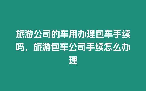 旅游公司的車用辦理包車手續嗎，旅游包車公司手續怎么辦理