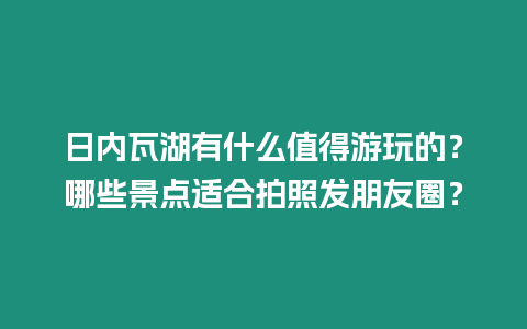 日內(nèi)瓦湖有什么值得游玩的？哪些景點(diǎn)適合拍照發(fā)朋友圈？