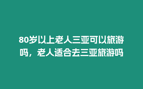 80歲以上老人三亞可以旅游嗎，老人適合去三亞旅游嗎