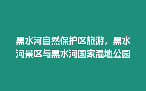 黑水河自然保護區旅游，黑水河景區與黑水河國家濕地公園