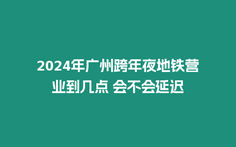 2024年廣州跨年夜地鐵營業到幾點 會不會延遲