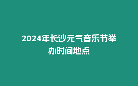2024年長沙元氣音樂節(jié)舉辦時間地點
