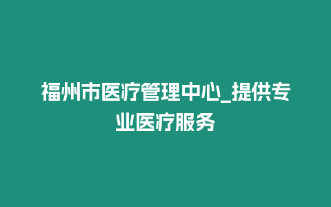 福州市醫(yī)療管理中心_提供專業(yè)醫(yī)療服務(wù)