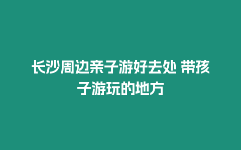 長沙周邊親子游好去處 帶孩子游玩的地方