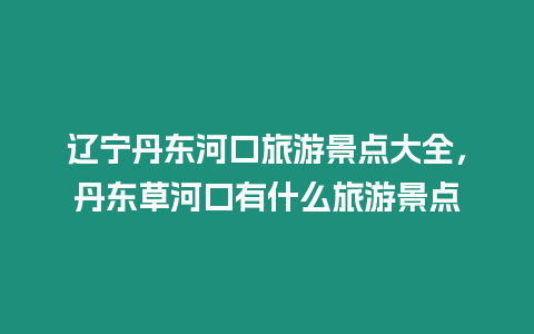 遼寧丹東河口旅游景點(diǎn)大全，丹東草河口有什么旅游景點(diǎn)