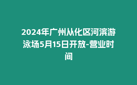 2024年廣州從化區河濱游泳場5月15日開放-營業時間