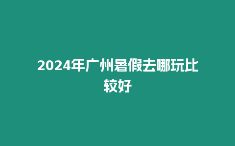 2024年廣州暑假去哪玩比較好