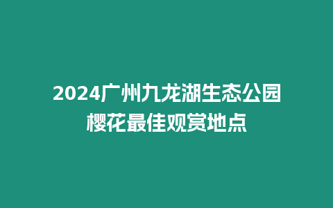 2024廣州九龍湖生態(tài)公園櫻花最佳觀賞地點
