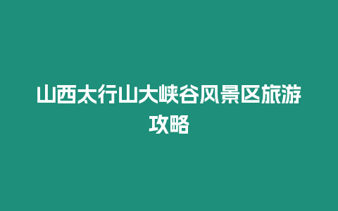 山西太行山大峽谷風(fēng)景區(qū)旅游攻略