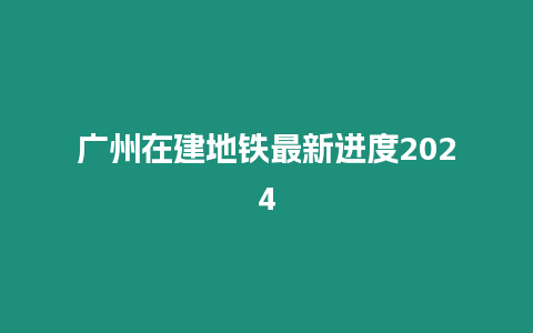 廣州在建地鐵最新進度2024