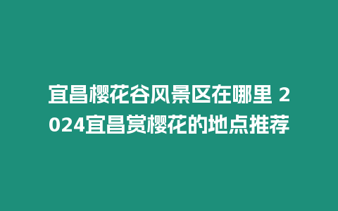 宜昌櫻花谷風景區(qū)在哪里 2024宜昌賞櫻花的地點推薦