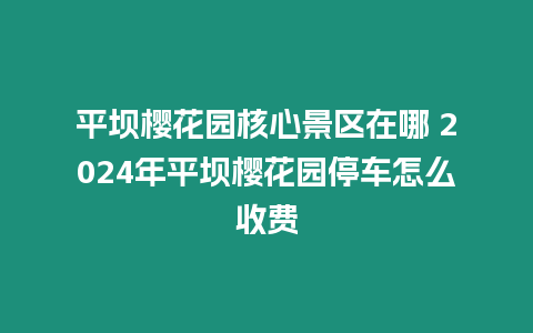 平壩櫻花園核心景區在哪 2024年平壩櫻花園停車怎么收費