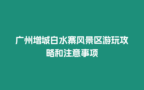 廣州增城白水寨風景區游玩攻略和注意事項