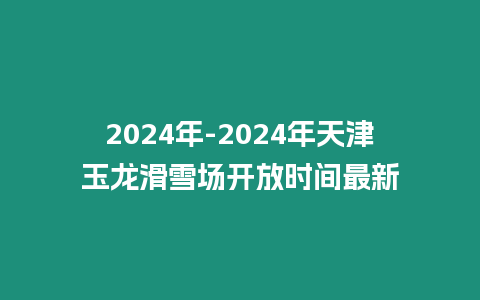 2024年-2024年天津玉龍滑雪場開放時間最新