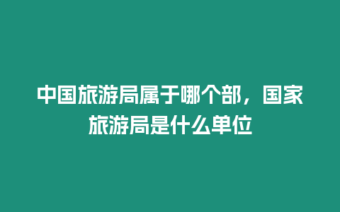 中國旅游局屬于哪個部，國家旅游局是什么單位
